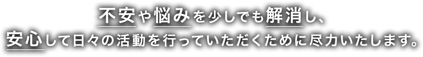 不安や悩みを少しでも解消し、
    安心して日々の活動を行っていただくために尽力いたします。